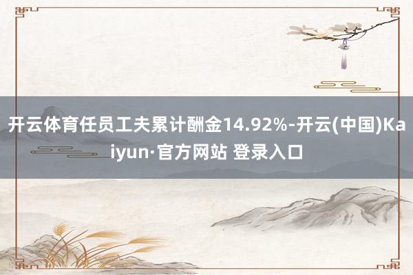 开云体育任员工夫累计酬金14.92%-开云(中国)Kaiyun·官方网站 登录入口