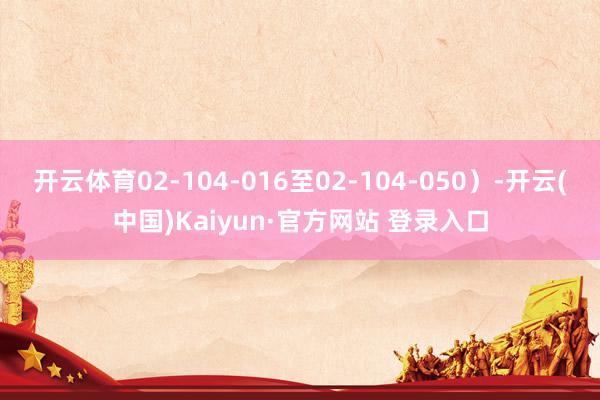 开云体育02-104-016至02-104-050）-开云(中国)Kaiyun·官方网站 登录入口