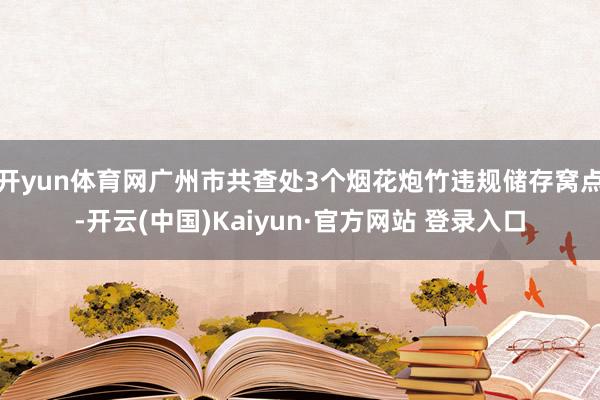 开yun体育网广州市共查处3个烟花炮竹违规储存窝点-开云(中国)Kaiyun·官方网站 登录入口