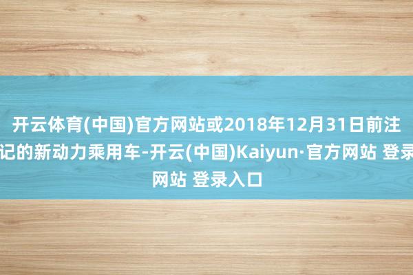 开云体育(中国)官方网站或2018年12月31日前注册登记的新动力乘用车-开云(中国)Kaiyun·官方网站 登录入口