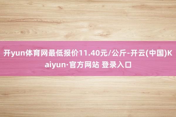 开yun体育网最低报价11.40元/公斤-开云(中国)Kaiyun·官方网站 登录入口