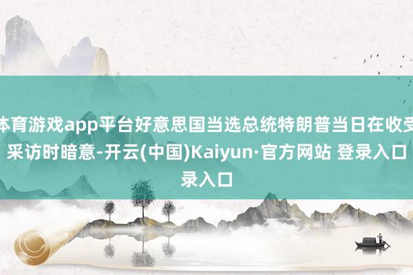 体育游戏app平台好意思国当选总统特朗普当日在收受采访时暗意-开云(中国)Kaiyun·官方网站 登录入口