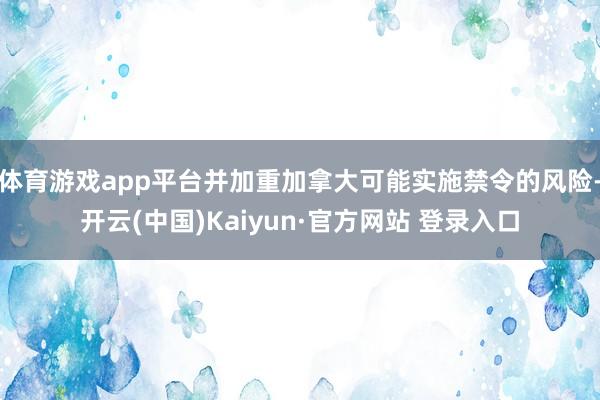 体育游戏app平台并加重加拿大可能实施禁令的风险-开云(中国)Kaiyun·官方网站 登录入口