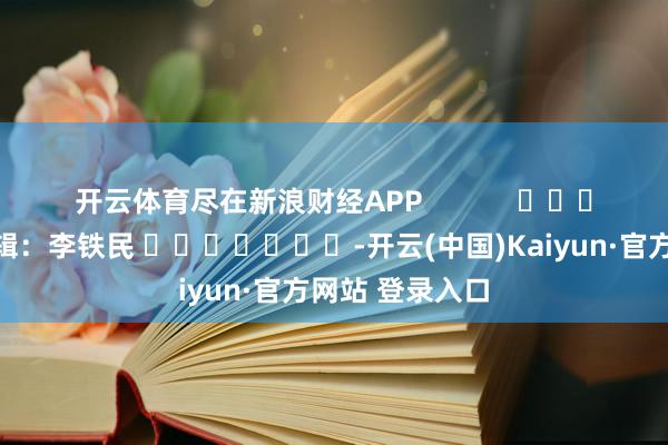 开云体育尽在新浪财经APP            						包袱剪辑：李铁民 							-开云(中国)Kaiyun·官方网站 登录入口