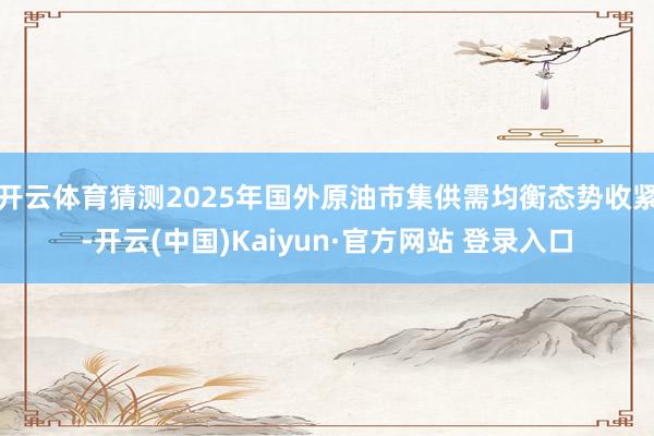 开云体育猜测2025年国外原油市集供需均衡态势收紧-开云(中国)Kaiyun·官方网站 登录入口