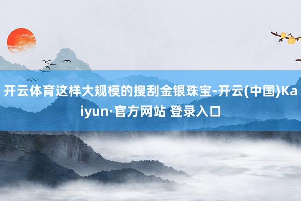 开云体育这样大规模的搜刮金银珠宝-开云(中国)Kaiyun·官方网站 登录入口