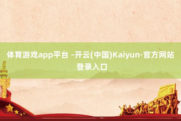 体育游戏app平台 -开云(中国)Kaiyun·官方网站 登录入口