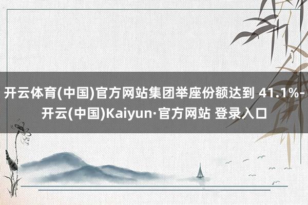 开云体育(中国)官方网站集团举座份额达到 41.1%-开云(中国)Kaiyun·官方网站 登录入口