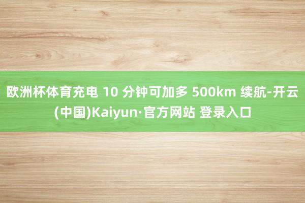 欧洲杯体育充电 10 分钟可加多 500km 续航-开云(中国)Kaiyun·官方网站 登录入口