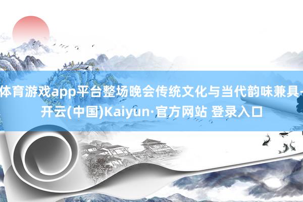 体育游戏app平台整场晚会传统文化与当代韵味兼具-开云(中国)Kaiyun·官方网站 登录入口