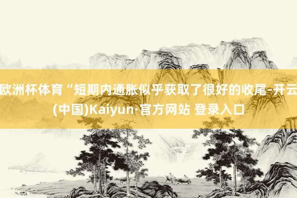 欧洲杯体育　　“短期内通胀似乎获取了很好的收尾-开云(中国)Kaiyun·官方网站 登录入口