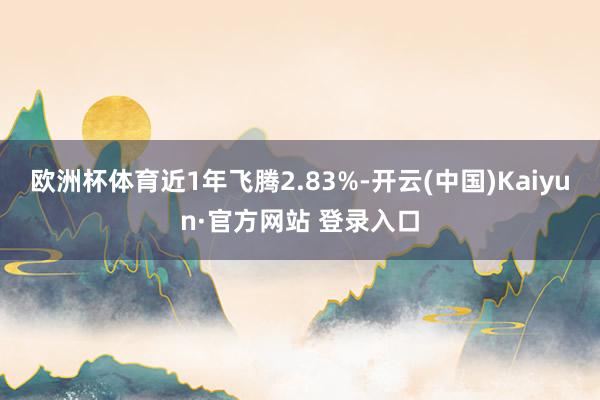 欧洲杯体育近1年飞腾2.83%-开云(中国)Kaiyun·官方网站 登录入口