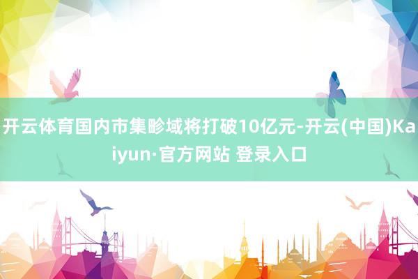 开云体育国内市集畛域将打破10亿元-开云(中国)Kaiyun·官方网站 登录入口