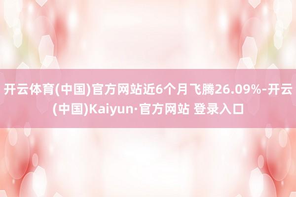 开云体育(中国)官方网站近6个月飞腾26.09%-开云(中国)Kaiyun·官方网站 登录入口