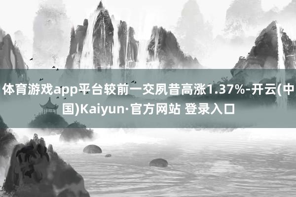 体育游戏app平台较前一交夙昔高涨1.37%-开云(中国)Kaiyun·官方网站 登录入口