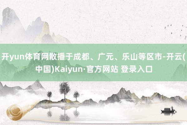 开yun体育网散播于成都、广元、乐山等区市-开云(中国)Kaiyun·官方网站 登录入口