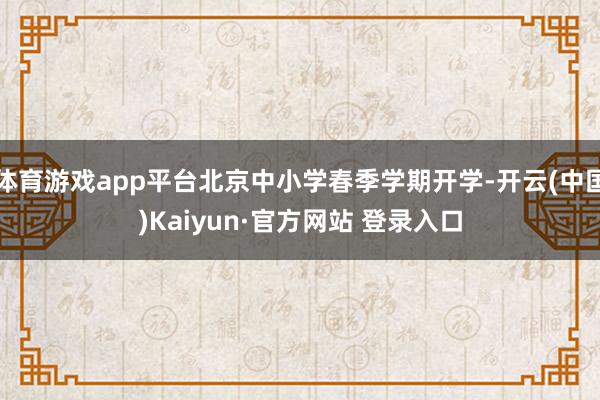 体育游戏app平台北京中小学春季学期开学-开云(中国)Kaiyun·官方网站 登录入口