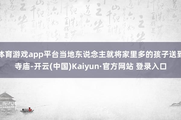 体育游戏app平台当地东说念主就将家里多的孩子送到寺庙-开云(中国)Kaiyun·官方网站 登录入口