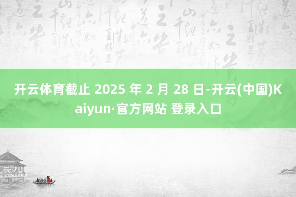 开云体育截止 2025 年 2 月 28 日-开云(中国)Kaiyun·官方网站 登录入口