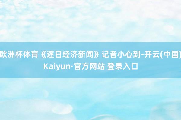 欧洲杯体育《逐日经济新闻》记者小心到-开云(中国)Kaiyun·官方网站 登录入口