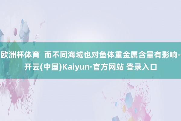 欧洲杯体育  而不同海域也对鱼体重金属含量有影响-开云(中国)Kaiyun·官方网站 登录入口