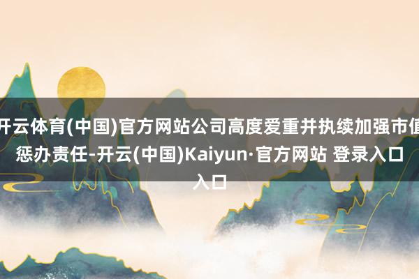 开云体育(中国)官方网站公司高度爱重并执续加强市值惩办责任-开云(中国)Kaiyun·官方网站 登录入口