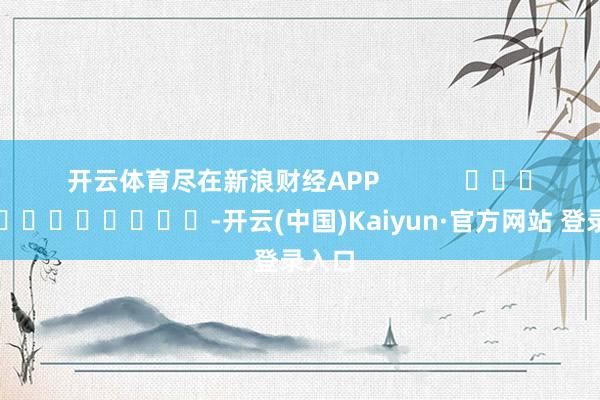 开云体育尽在新浪财经APP            													-开云(中国)Kaiyun·官方网站 登录入口