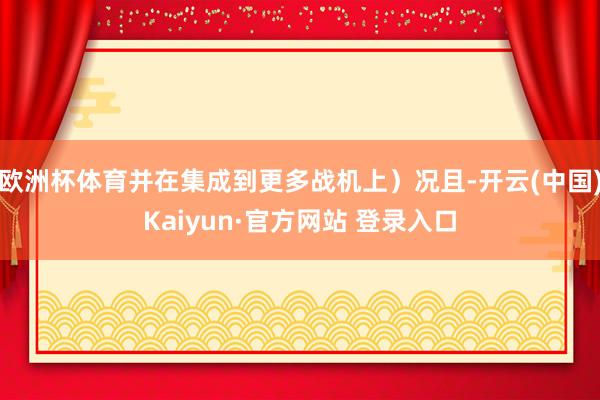 欧洲杯体育并在集成到更多战机上)况且-开云(中国)Kaiyun·官方网站 登录入口
