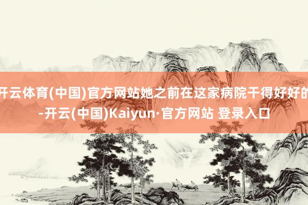 开云体育(中国)官方网站她之前在这家病院干得好好的-开云(中国)Kaiyun·官方网站 登录入口