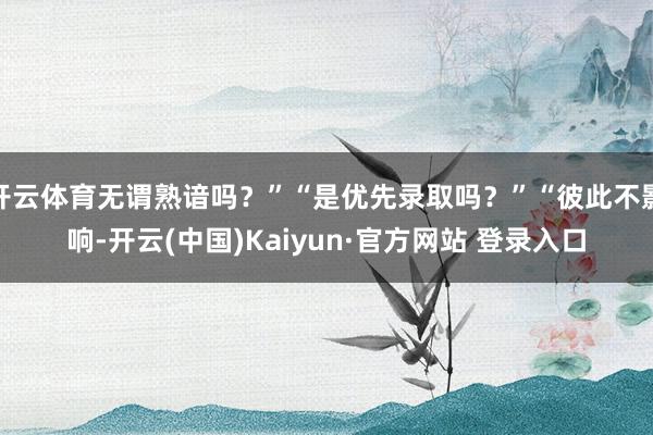 开云体育无谓熟谙吗？”“是优先录取吗？”“彼此不影响-开云(中国)Kaiyun·官方网站 登录入口
