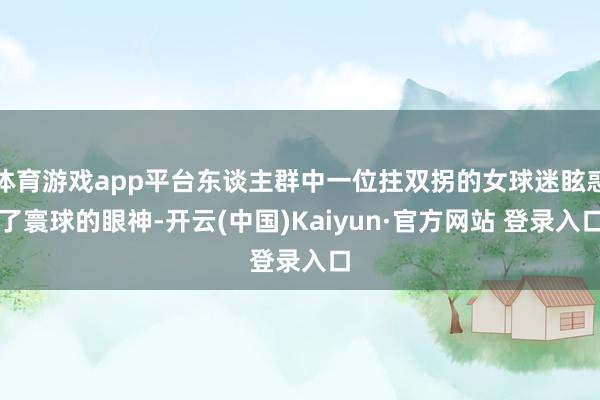 体育游戏app平台东谈主群中一位拄双拐的女球迷眩惑了寰球的眼神-开云(中国)Kaiyun·官方网站 登录入口