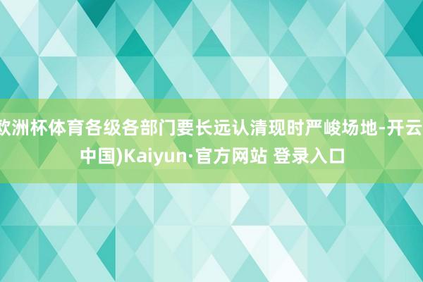 欧洲杯体育各级各部门要长远认清现时严峻场地-开云(中国)Kaiyun·官方网站 登录入口