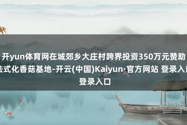 开yun体育网在城郊乡大庄村跨界投资350万元赞助法式化香菇基地-开云(中国)Kaiyun·官方网站 登录入口
