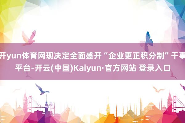 开yun体育网现决定全面盛开“企业更正积分制”干事平台-开云(中国)Kaiyun·官方网站 登录入口