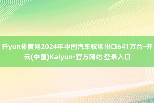 开yun体育网2024年中国汽车收场出口641万台-开云(中国)Kaiyun·官方网站 登录入口
