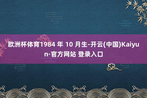 欧洲杯体育1984 年 10 月生-开云(中国)Kaiyun·官方网站 登录入口
