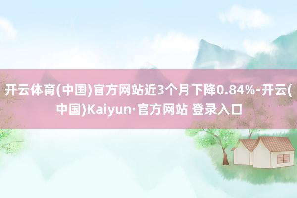 开云体育(中国)官方网站近3个月下降0.84%-开云(中国)Kaiyun·官方网站 登录入口