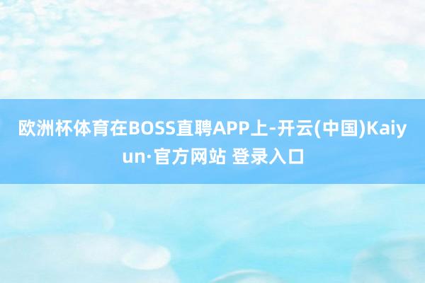 欧洲杯体育在BOSS直聘APP上-开云(中国)Kaiyun·官方网站 登录入口