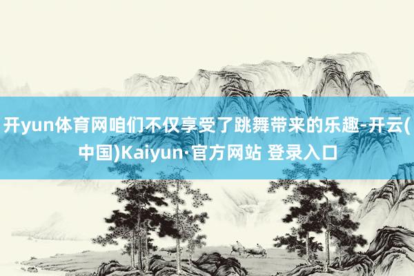 开yun体育网咱们不仅享受了跳舞带来的乐趣-开云(中国)Kaiyun·官方网站 登录入口