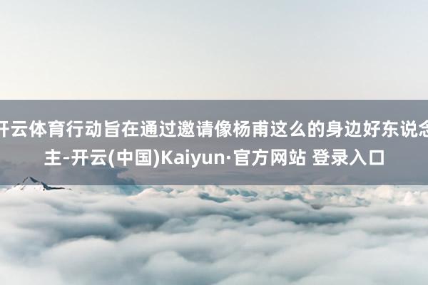 开云体育行动旨在通过邀请像杨甫这么的身边好东说念主-开云(中国)Kaiyun·官方网站 登录入口