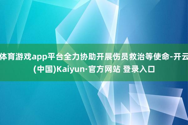 体育游戏app平台全力协助开展伤员救治等使命-开云(中国)Kaiyun·官方网站 登录入口