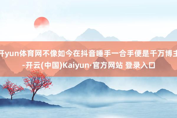 开yun体育网不像如今在抖音唾手一合手便是千万博主-开云(中国)Kaiyun·官方网站 登录入口