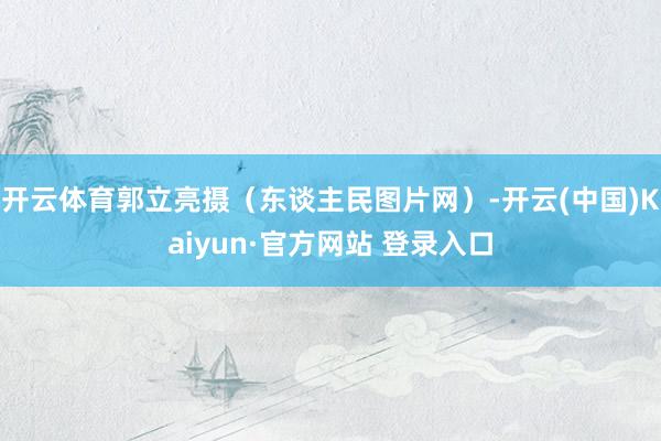 开云体育郭立亮摄（东谈主民图片网）-开云(中国)Kaiyun·官方网站 登录入口