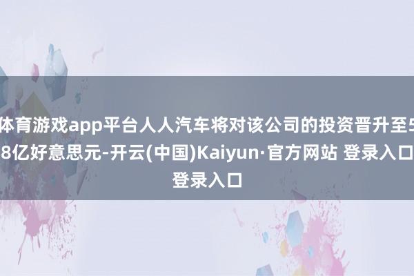 体育游戏app平台人人汽车将对该公司的投资晋升至58亿好意思元-开云(中国)Kaiyun·官方网站 登录入口