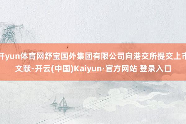 开yun体育网舒宝国外集团有限公司向港交所提交上市文献-开云(中国)Kaiyun·官方网站 登录入口