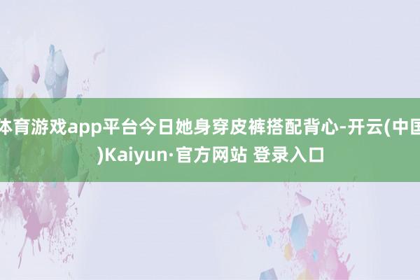 体育游戏app平台今日她身穿皮裤搭配背心-开云(中国)Kaiyun·官方网站 登录入口