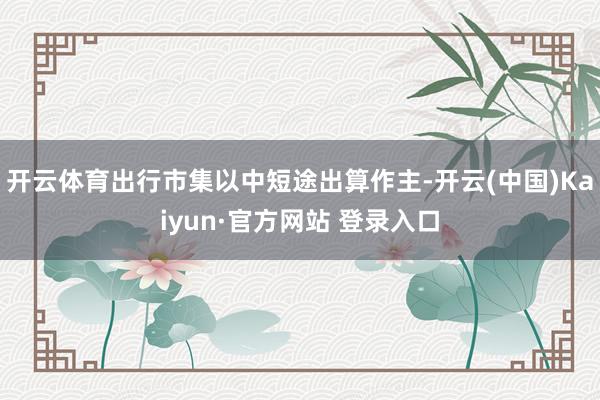 开云体育出行市集以中短途出算作主-开云(中国)Kaiyun·官方网站 登录入口