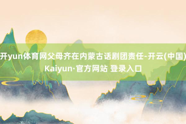 开yun体育网父母齐在内蒙古话剧团责任-开云(中国)Kaiyun·官方网站 登录入口