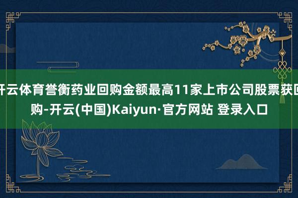 开云体育誉衡药业回购金额最高11家上市公司股票获回购-开云(中国)Kaiyun·官方网站 登录入口