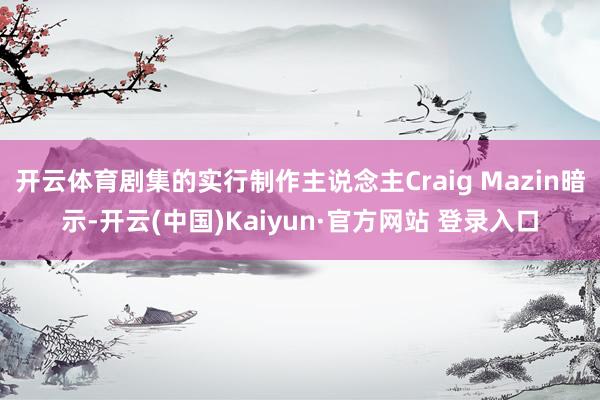 开云体育剧集的实行制作主说念主Craig Mazin暗示-开云(中国)Kaiyun·官方网站 登录入口